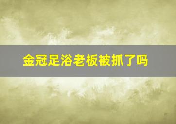 金冠足浴老板被抓了吗