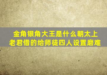 金角银角大王是什么朝太上老君借的给师徒四人设置磨难