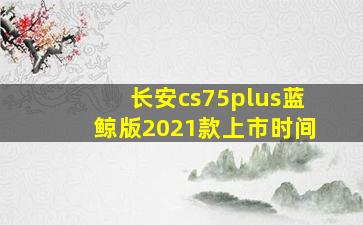 长安cs75plus蓝鲸版2021款上市时间