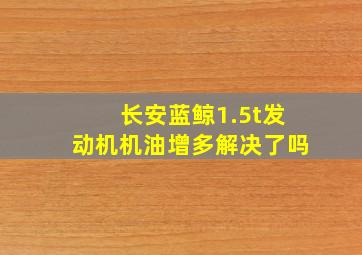 长安蓝鲸1.5t发动机机油增多解决了吗