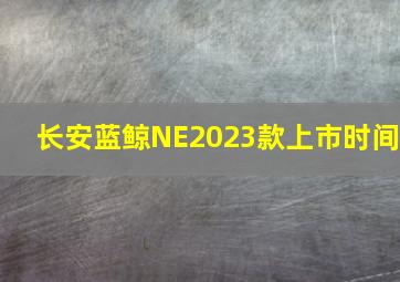 长安蓝鲸NE2023款上市时间