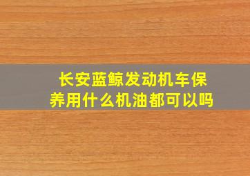 长安蓝鲸发动机车保养用什么机油都可以吗