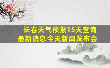 长春天气预报15天查询最新消息今天新闻发布会