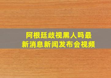 阿根廷歧视黑人吗最新消息新闻发布会视频