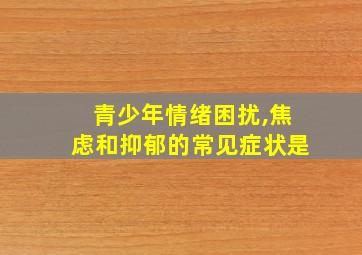 青少年情绪困扰,焦虑和抑郁的常见症状是