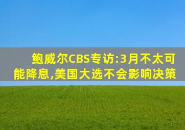 鲍威尔CBS专访:3月不太可能降息,美国大选不会影响决策